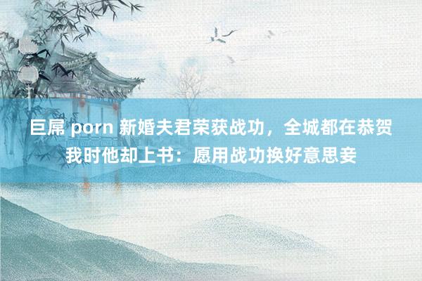 巨屌 porn 新婚夫君荣获战功，全城都在恭贺我时他却上书：愿用战功换好意思妾