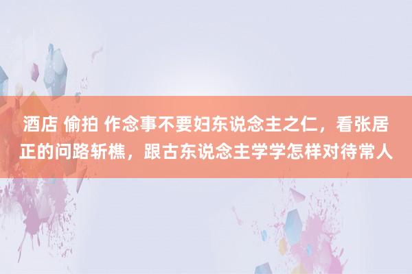 酒店 偷拍 作念事不要妇东说念主之仁，看张居正的问路斩樵，跟古东说念主学学怎样对待常人