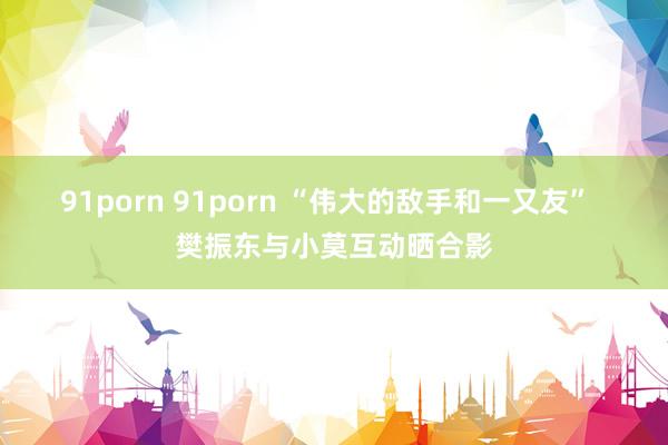 91porn 91porn “伟大的敌手和一又友”  樊振东与小莫互动晒合影