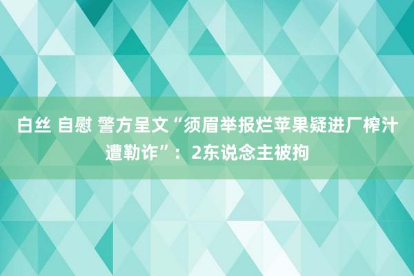 白丝 自慰 警方呈文“须眉举报烂苹果疑进厂榨汁遭勒诈”：2东说念主被拘