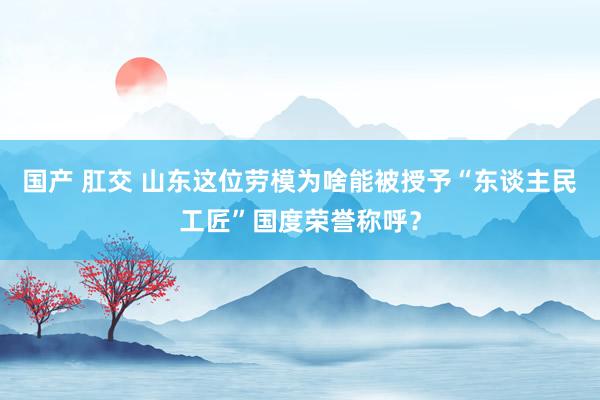 国产 肛交 山东这位劳模为啥能被授予“东谈主民工匠”国度荣誉称呼？