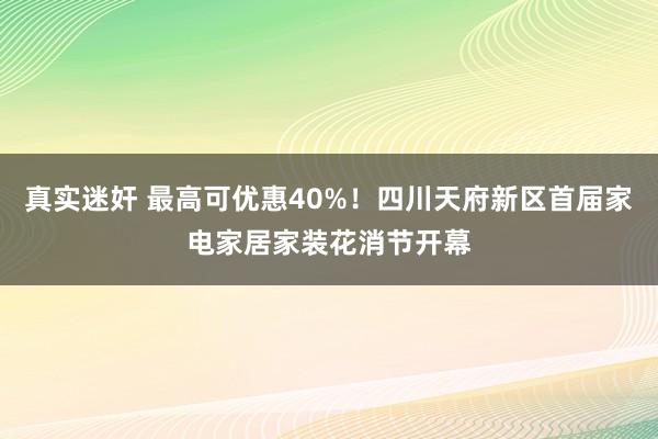 真实迷奸 最高可优惠40%！四川天府新区首届家电家居家装花消节开幕