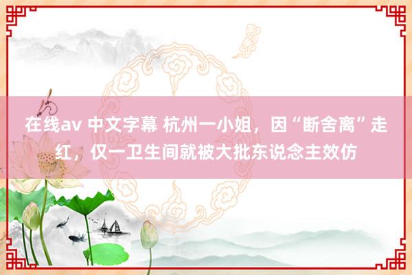 在线av 中文字幕 杭州一小姐，因“断舍离”走红，仅一卫生间就被大批东说念主效仿