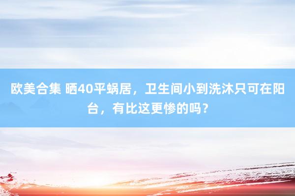 欧美合集 晒40平蜗居，卫生间小到洗沐只可在阳台，有比这更惨的吗？