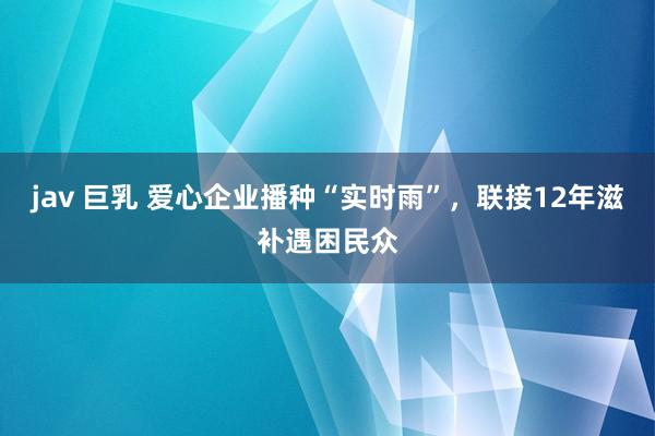 jav 巨乳 爱心企业播种“实时雨”，联接12年滋补遇困民众