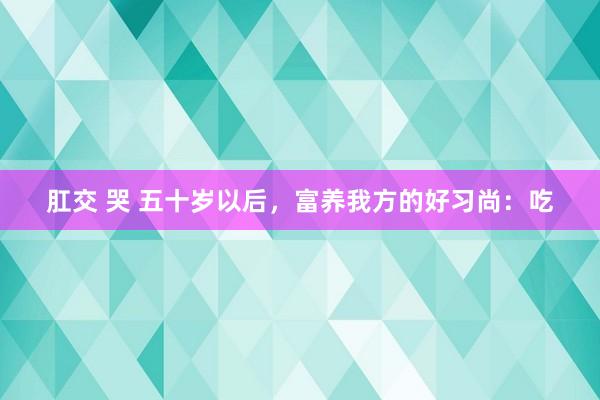 肛交 哭 五十岁以后，富养我方的好习尚：吃