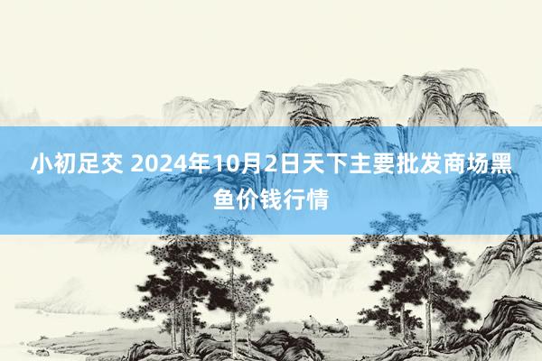 小初足交 2024年10月2日天下主要批发商场黑鱼价钱行情