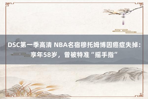 DSC第一季高清 NBA名宿穆托姆博因癌症失掉：享年58岁，曾被特准“摇手指”