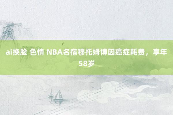 ai换脸 色情 NBA名宿穆托姆博因癌症耗费，享年58岁