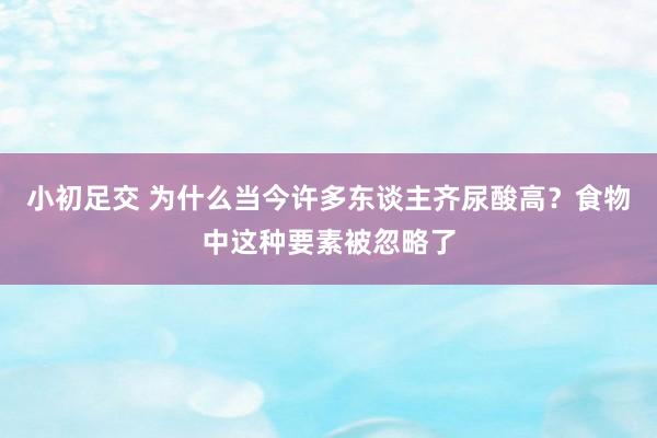 小初足交 为什么当今许多东谈主齐尿酸高？食物中这种要素被忽略了