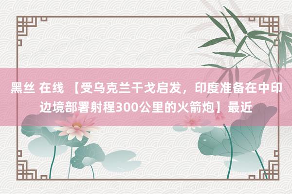 黑丝 在线 【受乌克兰干戈启发，印度准备在中印边境部署射程300公里的火箭炮】最近