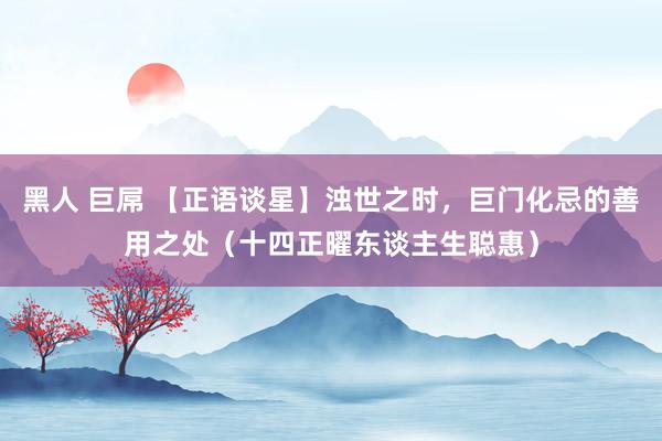 黑人 巨屌 【正语谈星】浊世之时，巨门化忌的善用之处（十四正曜东谈主生聪惠）