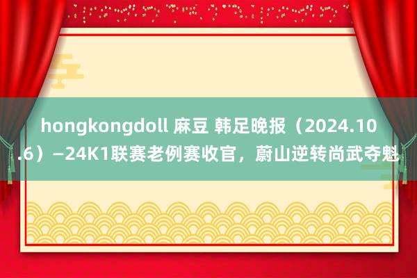 hongkongdoll 麻豆 韩足晚报（2024.10.6）—24K1联赛老例赛收官，蔚山逆转尚武夺魁