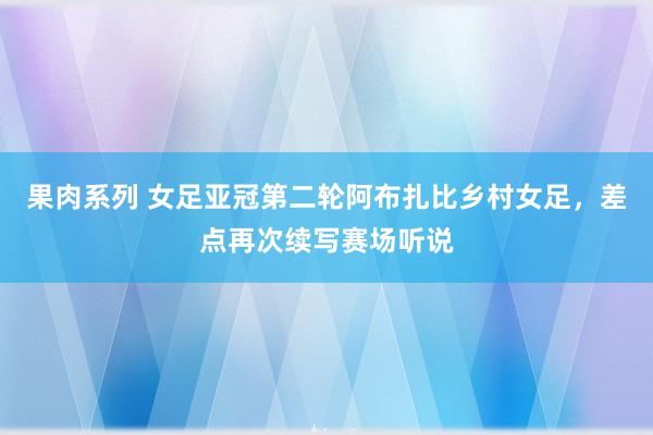 果肉系列 女足亚冠第二轮阿布扎比乡村女足，差点再次续写赛场听说