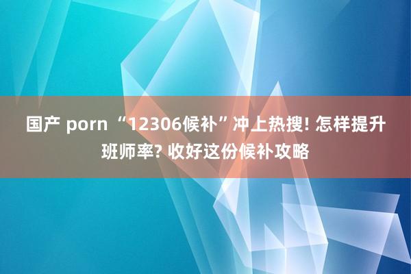 国产 porn “12306候补”冲上热搜! 怎样提升班师率? 收好这份候补攻略