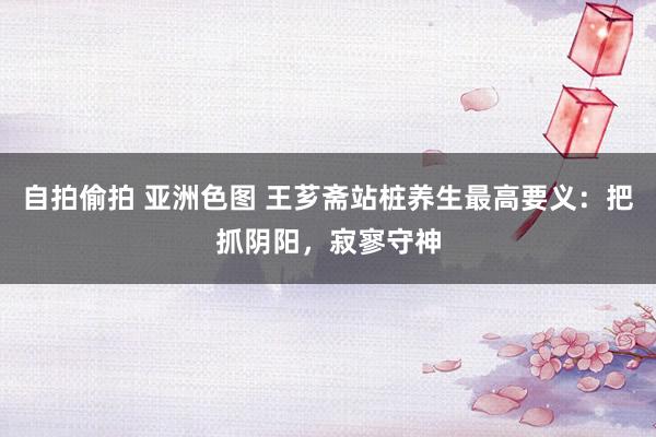 自拍偷拍 亚洲色图 王芗斋站桩养生最高要义：把抓阴阳，寂寥守神