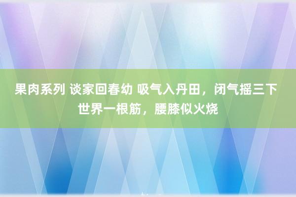 果肉系列 谈家回春幼 吸气入丹田，闭气摇三下 世界一根筋，腰膝似火烧