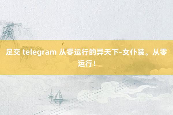 足交 telegram 从零运行的异天下-女仆装。从零运行！