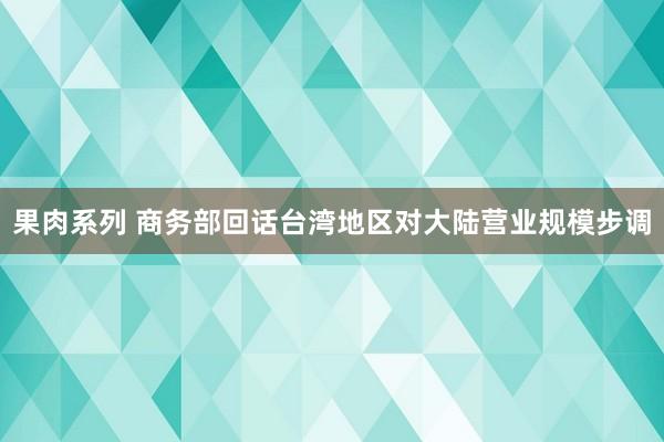 果肉系列 商务部回话台湾地区对大陆营业规模步调