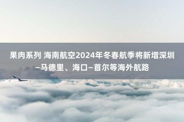 果肉系列 海南航空2024年冬春航季将新增深圳—马德里、海口—首尔等海外航路