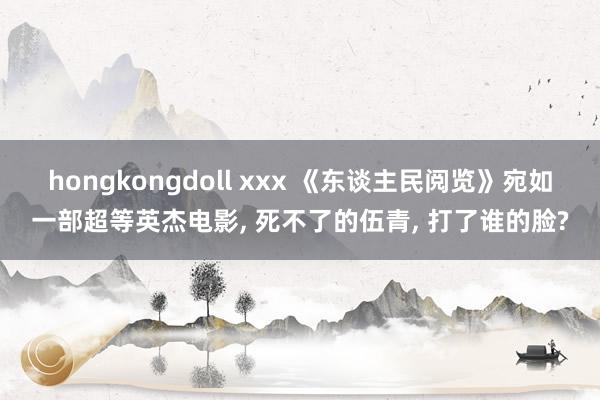 hongkongdoll xxx 《东谈主民阅览》宛如一部超等英杰电影， 死不了的伍青， 打了谁的脸?