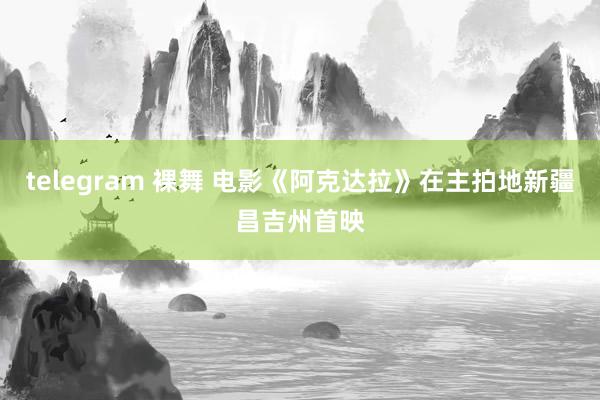 telegram 裸舞 电影《阿克达拉》在主拍地新疆昌吉州首映