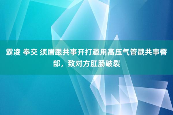 霸凌 拳交 须眉跟共事开打趣用高压气管戳共事臀部，致对方肛肠破裂