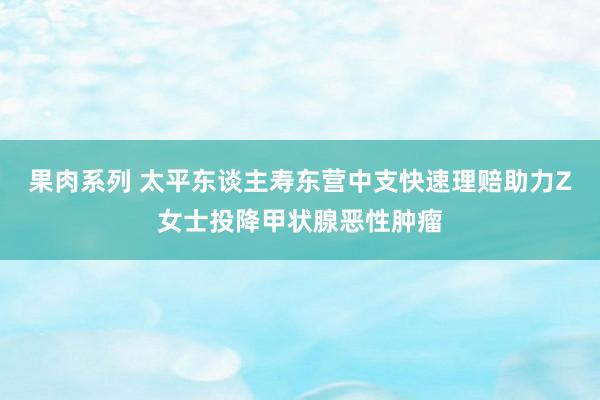 果肉系列 太平东谈主寿东营中支快速理赔助力Z女士投降甲状腺恶性肿瘤