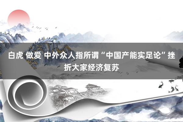 白虎 做爱 中外众人指所谓“中国产能实足论”挫折大家经济复苏