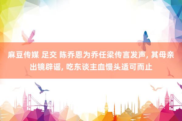 麻豆传媒 足交 陈乔恩为乔任梁传言发声， 其母亲出镜辟谣， 吃东谈主血馒头适可而止