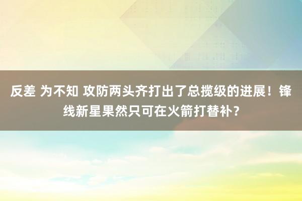 反差 为不知 攻防两头齐打出了总揽级的进展！锋线新星果然只可在火箭打替补？