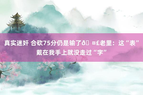 真实迷奸 合砍75分仍是输了🤣老里：这“表”戴在我手上就没走过“字”