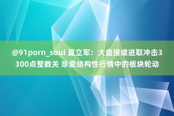 @91porn_soul 夏立军：大盘接续进取冲击3300点整数关 珍爱结构性行情中的板块轮动