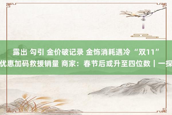 露出 勾引 金价破记录 金饰消耗遇冷 “双11”优惠加码救援销量 商家：春节后或升至四位数｜一探