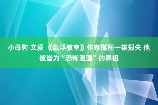 小母狗 文爱 《飘浮教室》作家楳图一雄损失 他被誉为“恐怖漫画”的鼻祖