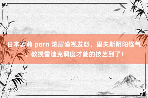 日本萝莉 porn 浓眉漠视发怒，里夫斯阴阳怪气，教授雷迪克调度才能的技艺到了！