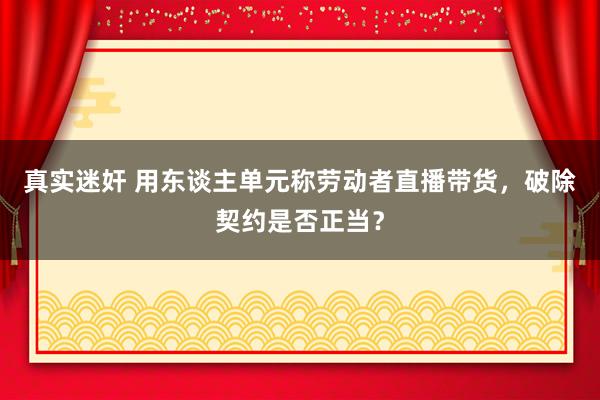 真实迷奸 用东谈主单元称劳动者直播带货，破除契约是否正当？