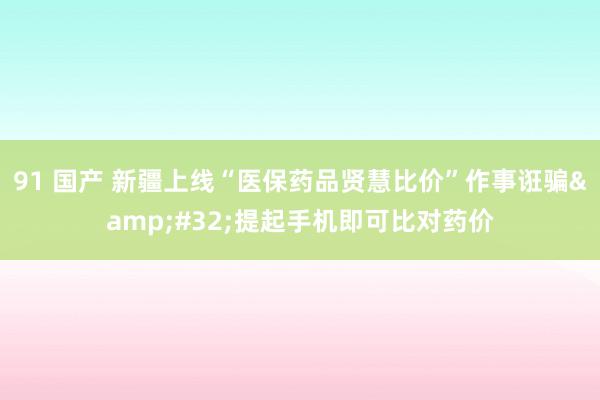 91 国产 新疆上线“医保药品贤慧比价”作事诳骗&#32;提起手机即可比对药价