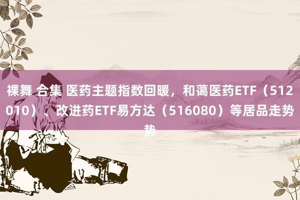 裸舞 合集 医药主题指数回暖，和蔼医药ETF（512010）、改进药ETF易方达（516080）等居品走势