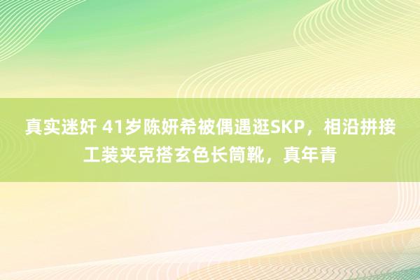 真实迷奸 41岁陈妍希被偶遇逛SKP，相沿拼接工装夹克搭玄色长筒靴，真年青