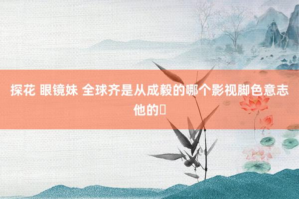 探花 眼镜妹 全球齐是从成毅的哪个影视脚色意志他的❓