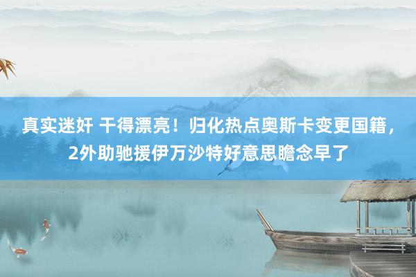 真实迷奸 干得漂亮！归化热点奥斯卡变更国籍，2外助驰援伊万沙特好意思瞻念早了