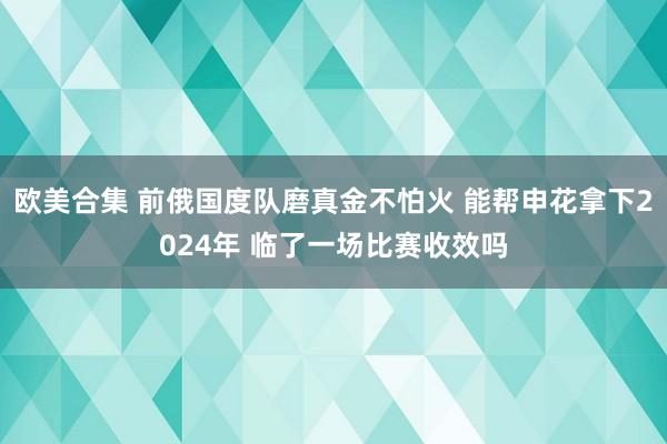 欧美合集 前俄国度队磨真金不怕火 能帮申花拿下2024年 临了一场比赛收效吗