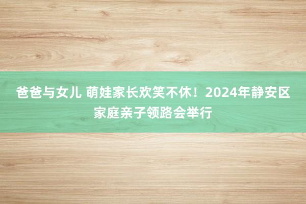 爸爸与女儿 萌娃家长欢笑不休！2024年静安区家庭亲子领路会举行