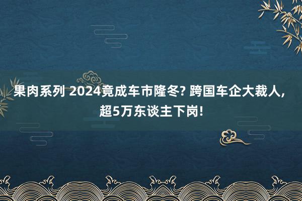 果肉系列 2024竟成车市隆冬? 跨国车企大裁人， 超5万东谈主下岗!