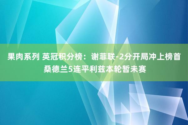 果肉系列 英冠积分榜：谢菲联-2分开局冲上榜首 桑德兰5连平利兹本轮暂未赛