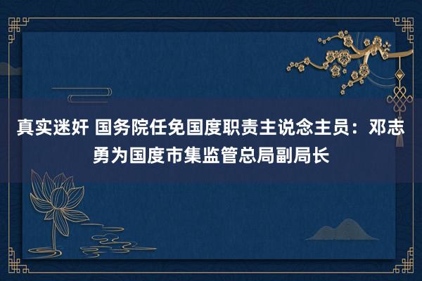 真实迷奸 国务院任免国度职责主说念主员：邓志勇为国度市集监管总局副局长