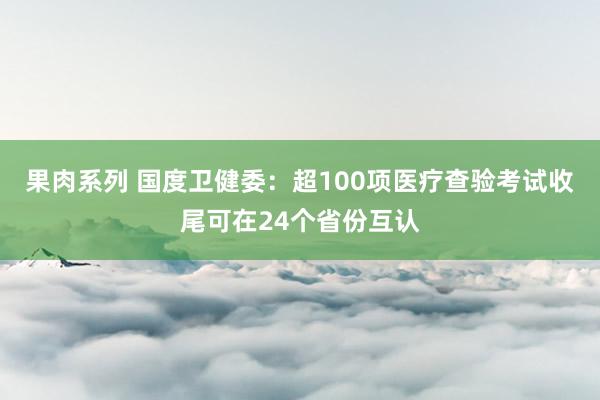 果肉系列 国度卫健委：超100项医疗查验考试收尾可在24个省份互认