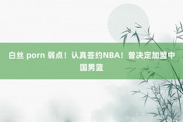 白丝 porn 弱点！认真签约NBA！曾决定加盟中国男篮