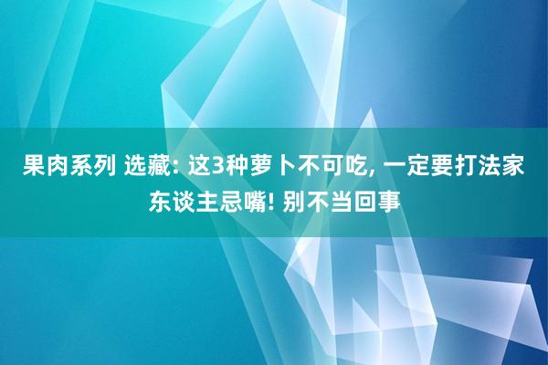 果肉系列 选藏: 这3种萝卜不可吃， 一定要打法家东谈主忌嘴! 别不当回事